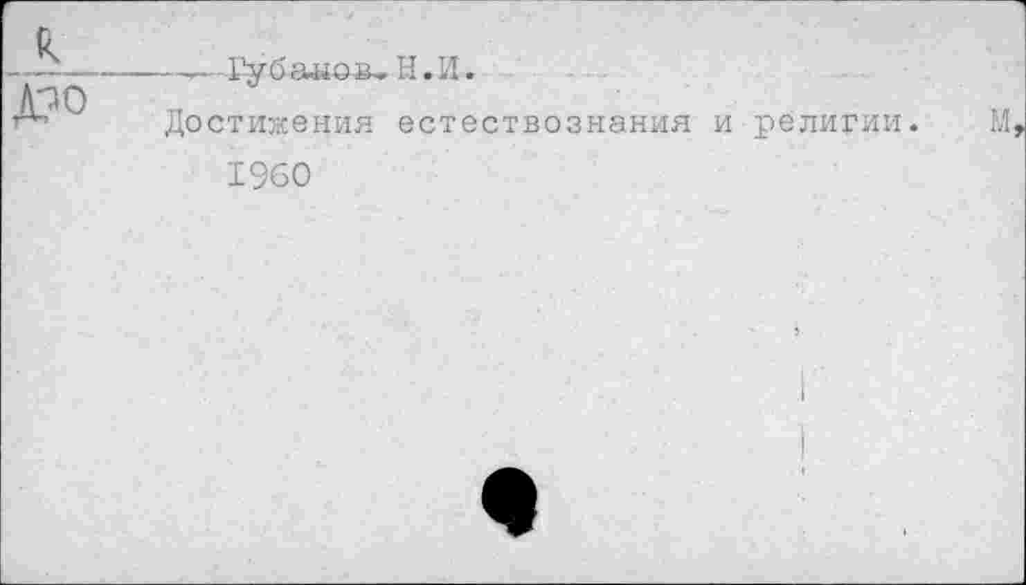 ﻿к
Д?0
----—Губаыов- Н.И.
Достижения естествознания и религии.
1960